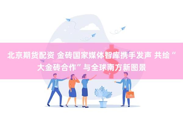 北京期货配资 金砖国家媒体智库携手发声 共绘“大金砖合作”与全球南方新图景