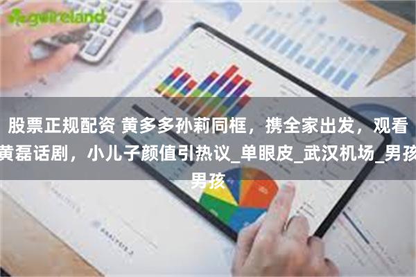 股票正规配资 黄多多孙莉同框，携全家出发，观看黄磊话剧，小儿子颜值引热议_单眼皮_武汉机场_男孩