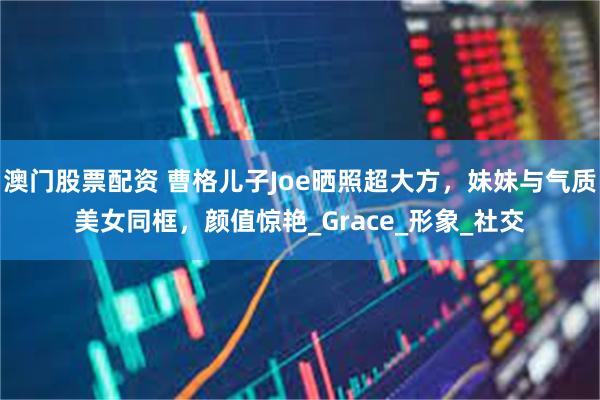 澳门股票配资 曹格儿子Joe晒照超大方，妹妹与气质美女同框，颜值惊艳_Grace_形象_社交