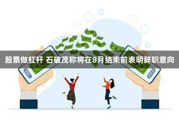 股票做杠杆 石破茂称将在8月结束前表明辞职意向