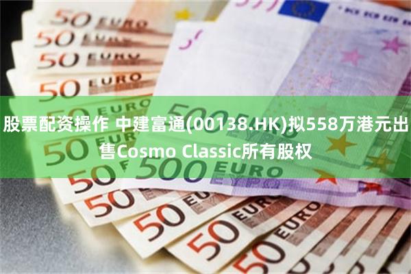 股票配资操作 中建富通(00138.HK)拟558万港元出售Cosmo Classic所有股权