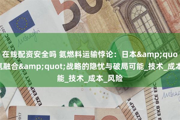 在线配资安全吗 氨燃料运输悖论：日本&quot;氢-氨融合&quot;战略的隐忧与破局可能_技术_成本_风险