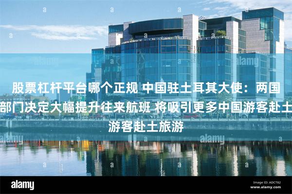 股票杠杆平台哪个正规 中国驻土耳其大使：两国民航部门决定大幅提升往来航班 将吸引更多中国游客赴土旅游