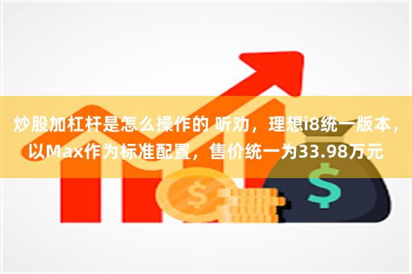 炒股加杠杆是怎么操作的 听劝，理想i8统一版本，以Max作为标准配置，售价统一为33.98万元