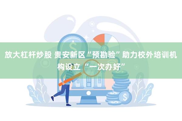 放大杠杆炒股 贵安新区“预勘验”助力校外培训机构设立 “一次办好”