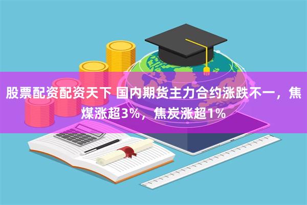 股票配资配资天下 国内期货主力合约涨跌不一，焦煤涨超3%，焦炭涨超1%