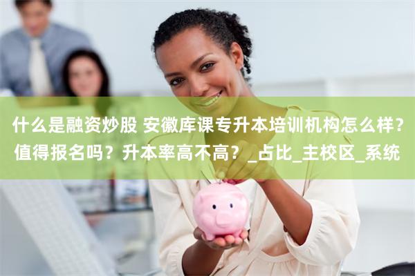 什么是融资炒股 安徽库课专升本培训机构怎么样？值得报名吗？升本率高不高？_占比_主校区_系统
