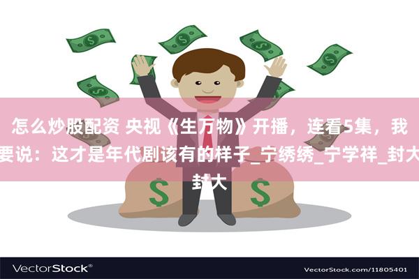 怎么炒股配资 央视《生万物》开播，连看5集，我要说：这才是年代剧该有的样子_宁绣绣_宁学祥_封大