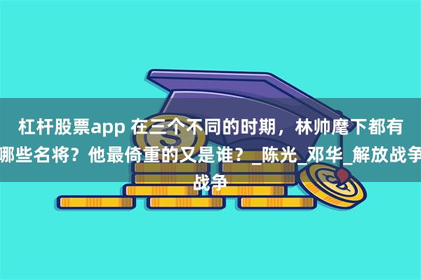 杠杆股票app 在三个不同的时期，林帅麾下都有哪些名将？他最倚重的又是谁？_陈光_邓华_解放战争