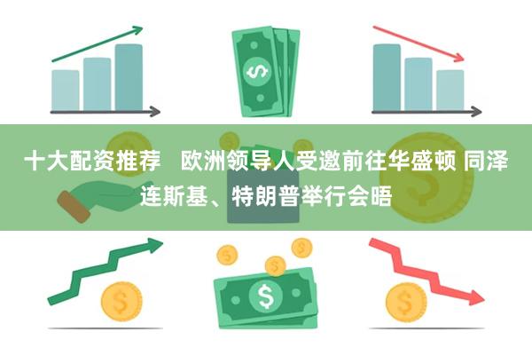 十大配资推荐   欧洲领导人受邀前往华盛顿 同泽连斯基、特朗普举行会晤