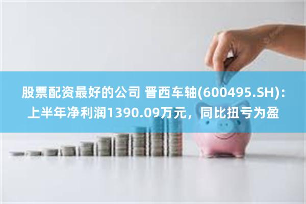 股票配资最好的公司 晋西车轴(600495.SH)：上半年净利润1390.09万元，同比扭亏为盈
