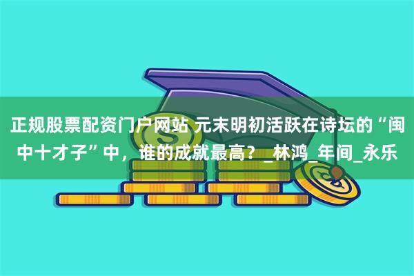 正规股票配资门户网站 元末明初活跃在诗坛的“闽中十才子”中，谁的成就最高？_林鸿_年间_永乐