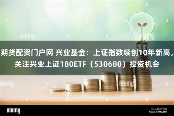 期货配资门户网 兴业基金：上证指数续创10年新高，关注兴业上证180ETF（530680）投资机会