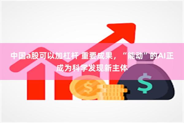 中国a股可以加杠杆 重要成果，“能动”的AI正成为科学发现新主体