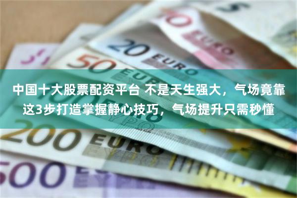 中国十大股票配资平台 不是天生强大,气场竟靠这3步打造掌握静心技巧,气场提升只需秒懂