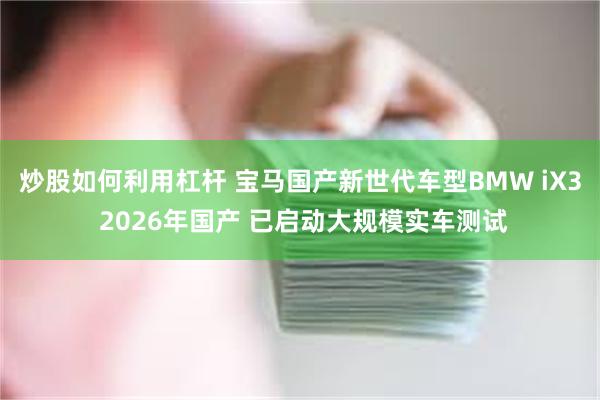 炒股如何利用杠杆 宝马国产新世代车型BMW iX3 2026年国产 已启动大规模实车测试