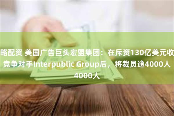 策略配资 美国广告巨头宏盟集团:在斥资130亿美元收购竞争对手Interpublic Group后,将裁员逾4000人